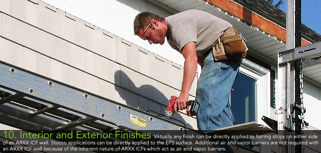10. Interior and Exterior Finishes - Virtually any finish can be directly applied to furring strips on either side of an ARXX ICF wall. Stucco applications can be directly applied to the EPS surface. Additional air and vapor barriers are not required with an ARXX ICF wall because of the inherent nature of ARXX ICFs which act as air and vapor barriers.     
